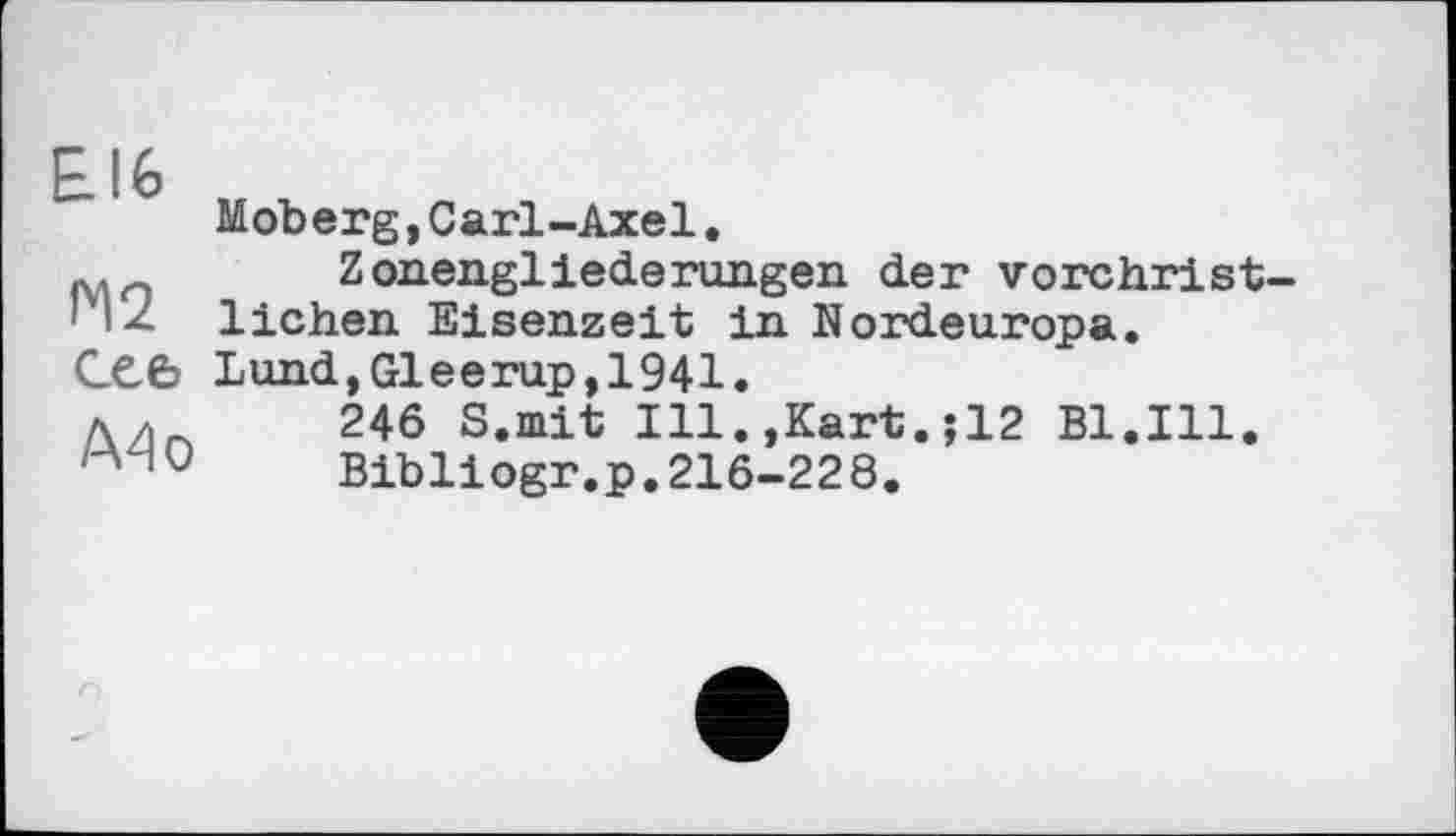 ﻿£16
сеє
A4 о
Moberg,Carl-Axel.
Zonengliederungen der vorchristlichen Eisenzeit in Nordeuropa. Lund,Gleerap,1941.
246 S.mit Ill.,Kart.;12 Bl.Ill.
Bibliogr.p.216-228.